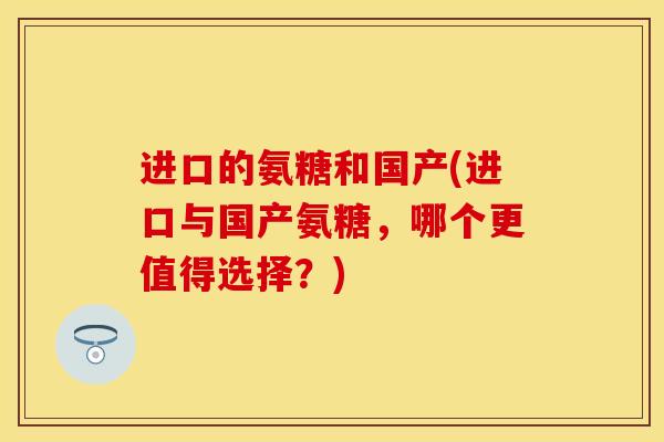 进口的氨糖和国产(进口与国产氨糖，哪个更值得选择？)-第1张图片-关节保镖