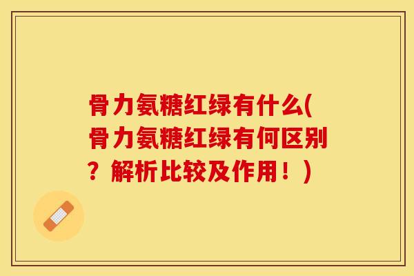 骨力氨糖红绿有什么(骨力氨糖红绿有何区别？解析比较及作用！)-第1张图片-关节保镖