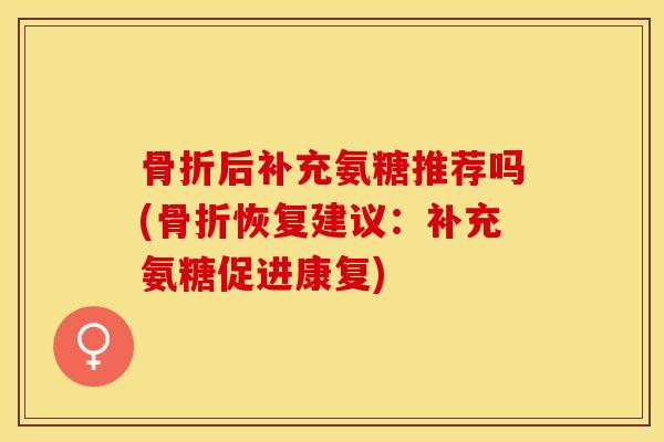 骨折后补充氨糖推荐吗(骨折恢复建议：补充氨糖促进康复)-第1张图片-关节保镖