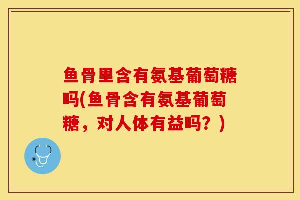 鱼骨里含有氨基葡萄糖吗(鱼骨含有氨基葡萄糖，对人体有益吗？)-第1张图片-关节保镖