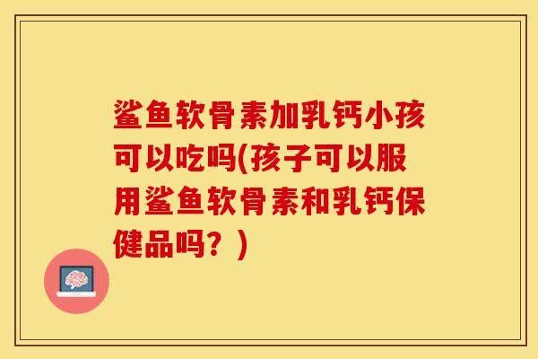 鲨鱼软骨素加乳钙小孩可以吃吗(孩子可以服用鲨鱼软骨素和乳钙保健品吗？)-第1张图片-关节保镖