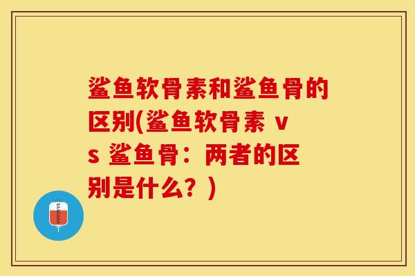 鲨鱼软骨素和鲨鱼骨的区别(鲨鱼软骨素 vs 鲨鱼骨：两者的区别是什么？)-第1张图片-关节保镖