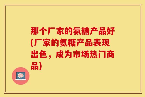 那个厂家的氨糖产品好(厂家的氨糖产品表现出色，成为市场热门商品)-第1张图片-关节保镖