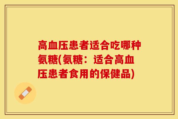 高血压患者适合吃哪种氨糖(氨糖：适合高血压患者食用的保健品)-第1张图片-关节保镖