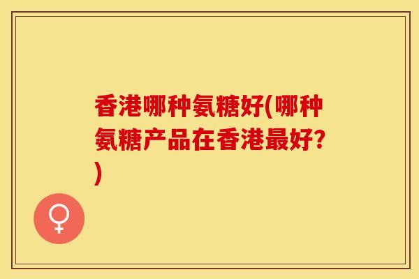 香港哪种氨糖好(哪种氨糖产品在香港最好？)-第1张图片-关节保镖