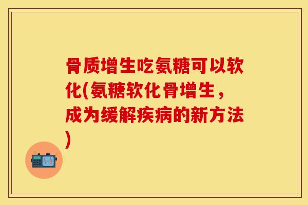 骨质增生吃氨糖可以软化(氨糖软化骨增生，成为缓解疾病的新方法)-第1张图片-关节保镖