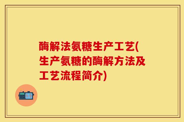 酶解法氨糖生产工艺(生产氨糖的酶解方法及工艺流程简介)-第1张图片-关节保镖