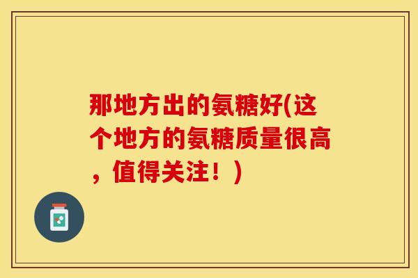 那地方出的氨糖好(这个地方的氨糖质量很高，值得关注！)-第1张图片-关节保镖