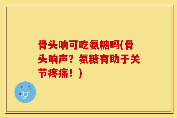 骨头响可吃氨糖吗(骨头响声？氨糖有助于关节疼痛！)-第1张图片-关节保镖