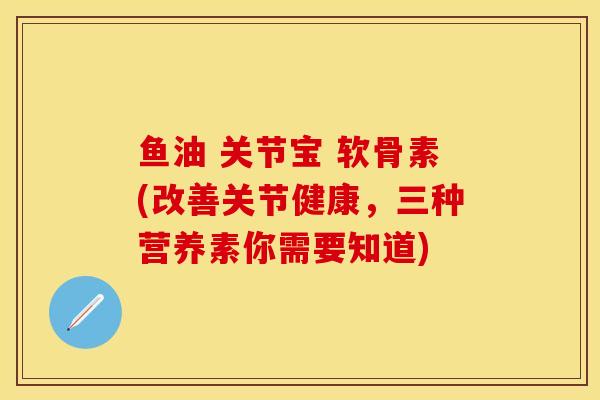 鱼油 关节宝 软骨素(改善关节健康，三种营养素你需要知道)-第1张图片-关节保镖