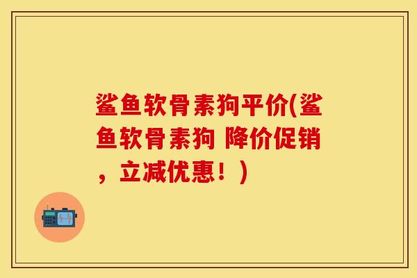 鲨鱼软骨素狗平价(鲨鱼软骨素狗 降价促销，立减优惠！)-第1张图片-关节保镖