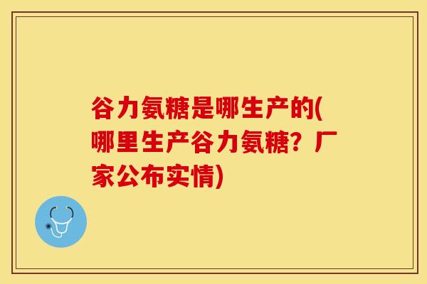 谷力氨糖是哪生产的(哪里生产谷力氨糖？厂家公布实情)-第1张图片-关节保镖