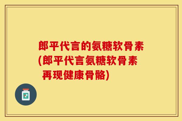 郎平代言的氨糖软骨素(郎平代言氨糖软骨素 再现健康骨骼)-第1张图片-关节保镖