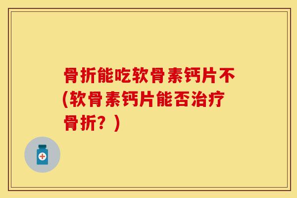 骨折能吃软骨素钙片不(软骨素钙片能否治疗骨折？)-第1张图片-关节保镖