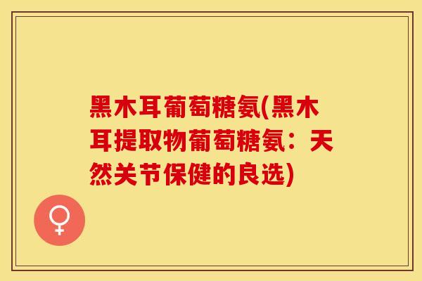 黑木耳葡萄糖氨(黑木耳提取物葡萄糖氨：天然关节保健的良选)-第1张图片-关节保镖