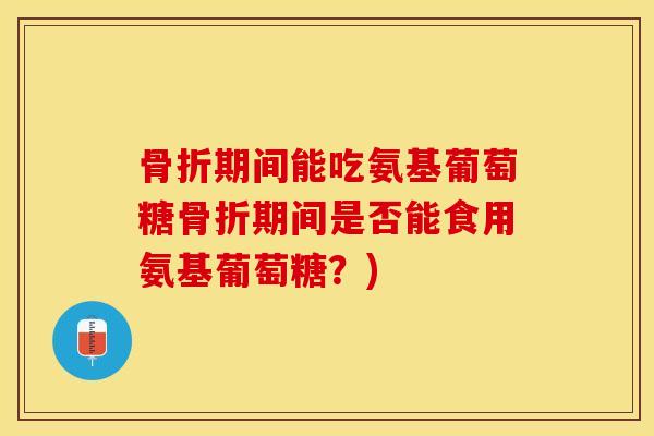 骨折期间能吃氨基葡萄糖骨折期间是否能食用氨基葡萄糖？)-第1张图片-关节保镖