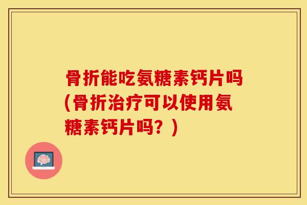 骨折能吃氨糖素钙片吗(骨折治疗可以使用氨糖素钙片吗？)-第1张图片-关节保镖