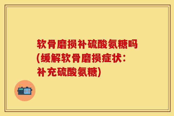 软骨磨损补硫酸氨糖吗(缓解软骨磨损症状：补充硫酸氨糖)-第1张图片-关节保镖