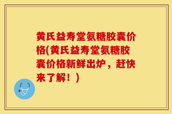 黄氏益寿堂氨糖胶囊价格(黄氏益寿堂氨糖胶囊价格新鲜出炉，赶快来了解！)-第1张图片-关节保镖
