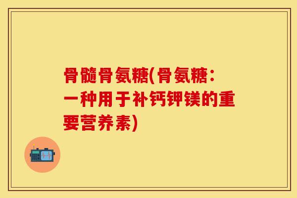 骨髓骨氨糖(骨氨糖：一种用于补钙钾镁的重要营养素)-第1张图片-关节保镖