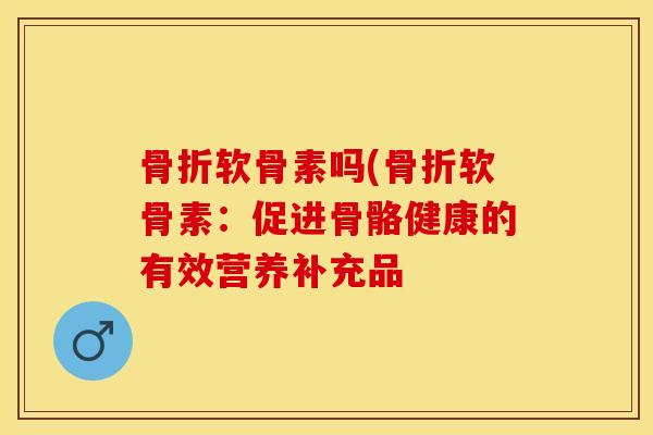 骨折软骨素吗(骨折软骨素：促进骨骼健康的有效营养补充品-第1张图片-关节保镖