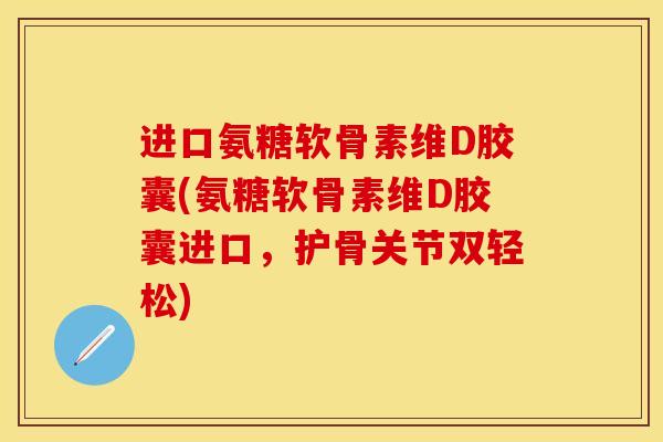 进口氨糖软骨素维D胶囊(氨糖软骨素维D胶囊进口，护骨关节双轻松)-第1张图片-关节保镖