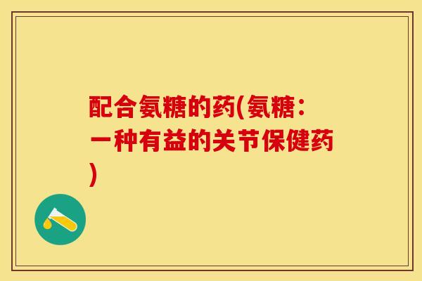 配合氨糖的药(氨糖：一种有益的关节保健药)-第1张图片-关节保镖