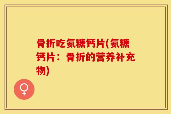 骨折吃氨糖钙片(氨糖钙片：骨折的营养补充物)-第1张图片-关节保镖