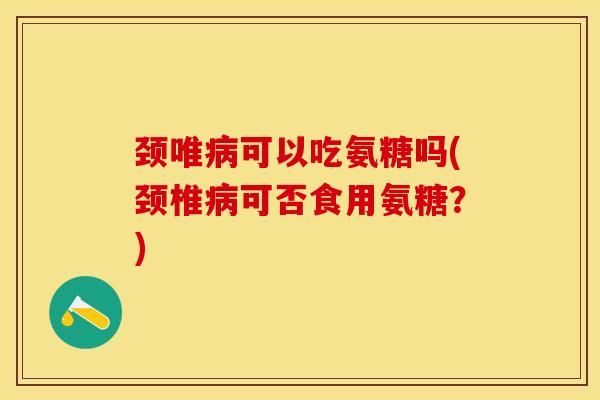 颈唯病可以吃氨糖吗(颈椎病可否食用氨糖？)-第1张图片-关节保镖