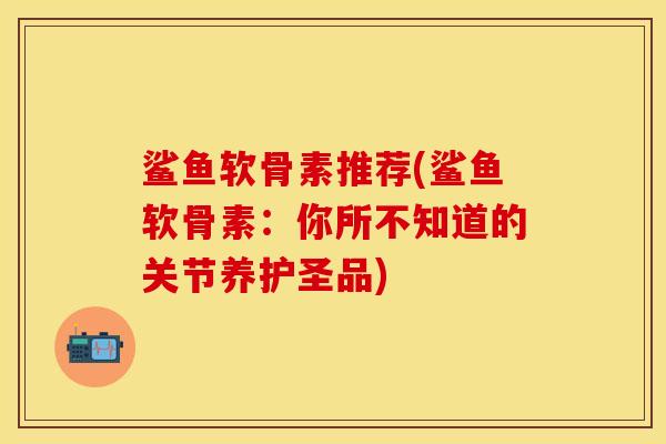 鲨鱼软骨素推荐(鲨鱼软骨素：你所不知道的关节养护圣品)-第1张图片-关节保镖