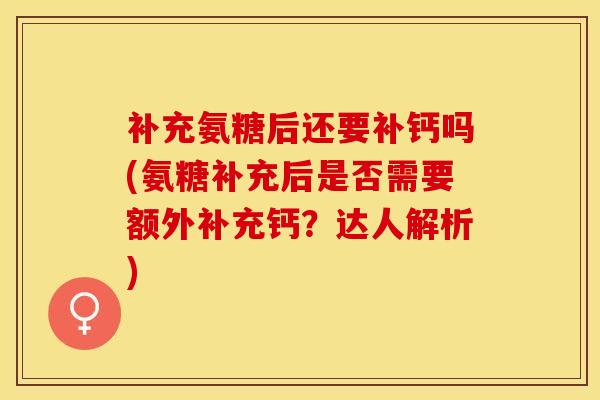 补充氨糖后还要补钙吗(氨糖补充后是否需要额外补充钙？达人解析)-第1张图片-关节保镖