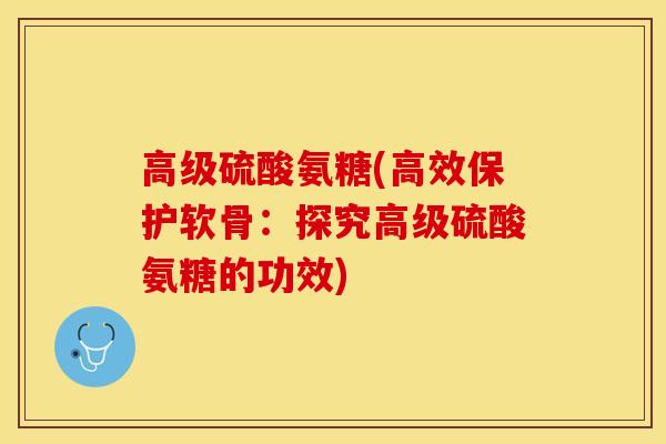 高级硫酸氨糖(高效保护软骨：探究高级硫酸氨糖的功效)-第1张图片-关节保镖