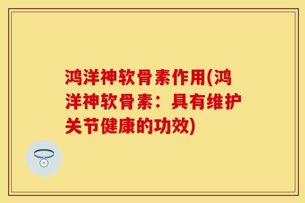 鸿洋神软骨素作用(鸿洋神软骨素：具有维护关节健康的功效)-第1张图片-关节保镖