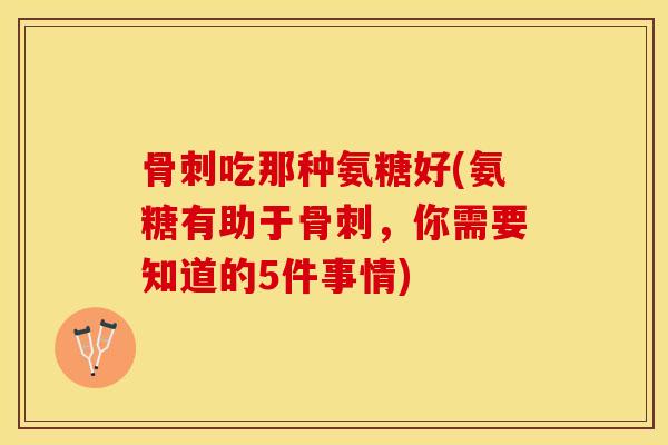 骨刺吃那种氨糖好(氨糖有助于骨刺，你需要知道的5件事情)-第1张图片-关节保镖