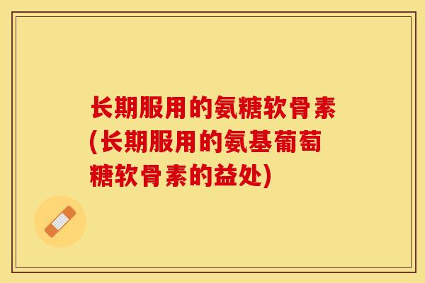 长期服用的氨糖软骨素(长期服用的氨基葡萄糖软骨素的益处)-第1张图片-关节保镖