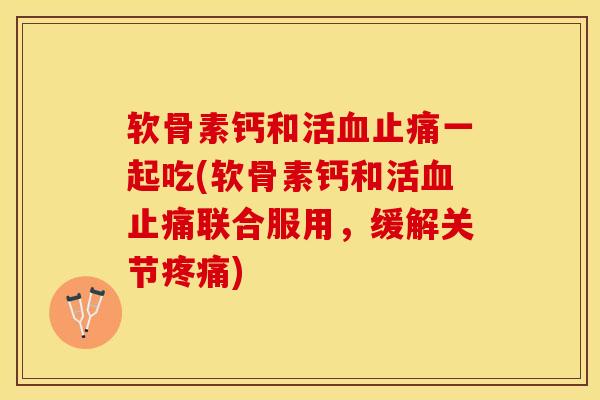 软骨素钙和活血止痛一起吃(软骨素钙和活血止痛联合服用，缓解关节疼痛)-第1张图片-关节保镖