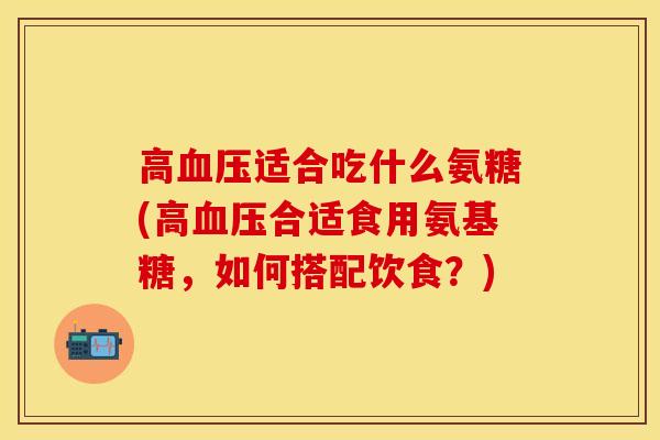 高血压适合吃什么氨糖(高血压合适食用氨基糖，如何搭配饮食？)-第1张图片-关节保镖