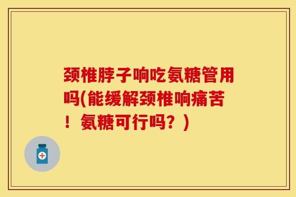 颈椎脖子响吃氨糖管用吗(能缓解颈椎响痛苦！氨糖可行吗？)-第1张图片-关节保镖