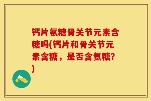 钙片氨糖骨关节元素含糖吗(钙片和骨关节元素含糖，是否含氨糖？)-第1张图片-关节保镖