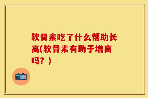 软骨素吃了什么帮助长高(软骨素有助于增高吗？)-第1张图片-关节保镖