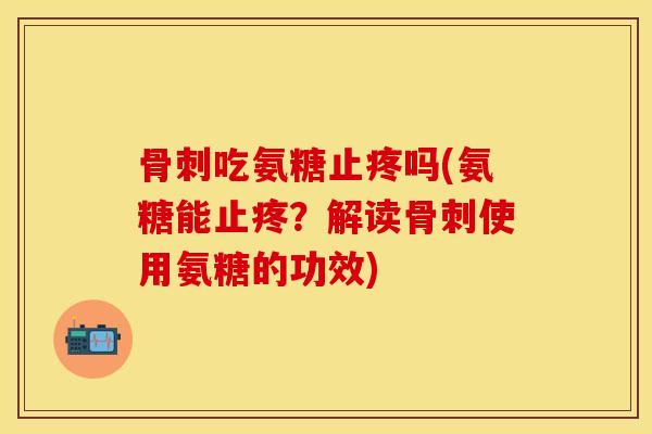 骨刺吃氨糖止疼吗(氨糖能止疼？解读骨刺使用氨糖的功效)-第1张图片-关节保镖