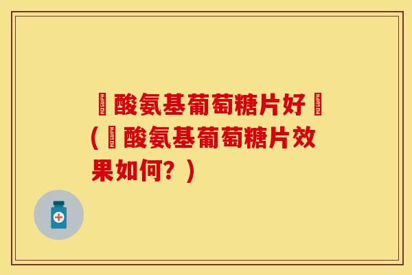 鹽酸氨基葡萄糖片好嗎(鹽酸氨基葡萄糖片效果如何？)-第1张图片-关节保镖