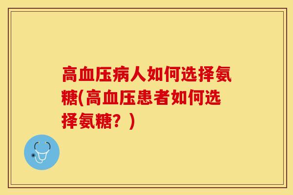 高血压病人如何选择氨糖(高血压患者如何选择氨糖？)-第1张图片-关节保镖