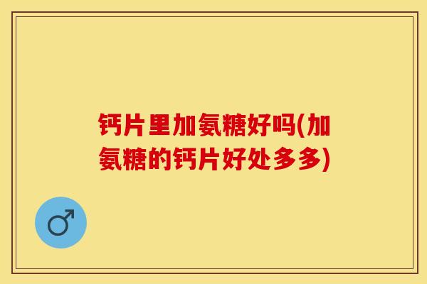 钙片里加氨糖好吗(加氨糖的钙片好处多多)-第1张图片-关节保镖