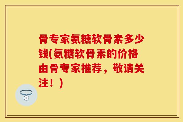 骨专家氨糖软骨素多少钱(氨糖软骨素的价格由骨专家推荐，敬请关注！)-第1张图片-关节保镖