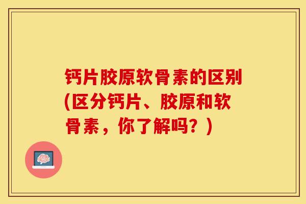 钙片胶原软骨素的区别(区分钙片、胶原和软骨素，你了解吗？)-第1张图片-关节保镖