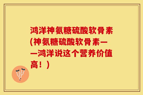 鸿洋神氨糖硫酸软骨素(神氨糖硫酸软骨素——鸿洋说这个营养价值高！)-第1张图片-关节保镖