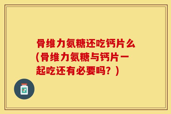 骨维力氨糖还吃钙片么(骨维力氨糖与钙片一起吃还有必要吗？)-第1张图片-关节保镖