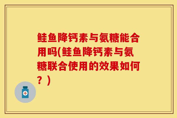 鲑鱼降钙素与氨糖能合用吗(鲑鱼降钙素与氨糖联合使用的效果如何？)-第1张图片-关节保镖