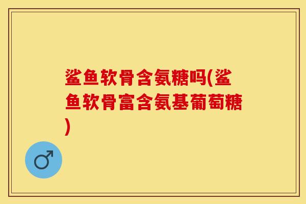 鲨鱼软骨含氨糖吗(鲨鱼软骨富含氨基葡萄糖)-第1张图片-关节保镖